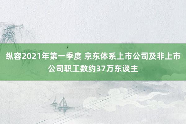 纵容2021年第一季度 京东体系上市公司及非上市公司职工数约37万东谈主